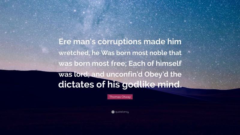 Thomas Otway Quote: “Ere man’s corruptions made him wretched, he Was born most noble that was born most free; Each of himself was lord; and unconfin’d Obey’d the dictates of his godlike mind.”