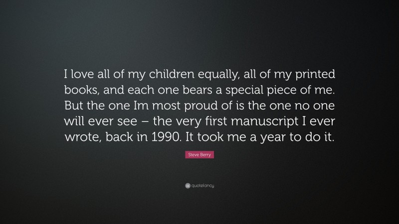 Steve Berry Quote: “I love all of my children equally, all of my printed books, and each one bears a special piece of me. But the one Im most proud of is the one no one will ever see – the very first manuscript I ever wrote, back in 1990. It took me a year to do it.”