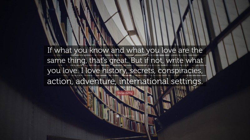 Steve Berry Quote: “If what you know and what you love are the same thing, that’s great. But if not, write what you love. I love history, secrets, conspiracies, action, adventure, international settings.”