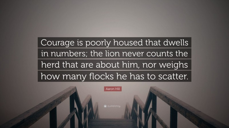Aaron Hill Quote: “Courage is poorly housed that dwells in numbers; the lion never counts the herd that are about him, nor weighs how many flocks he has to scatter.”