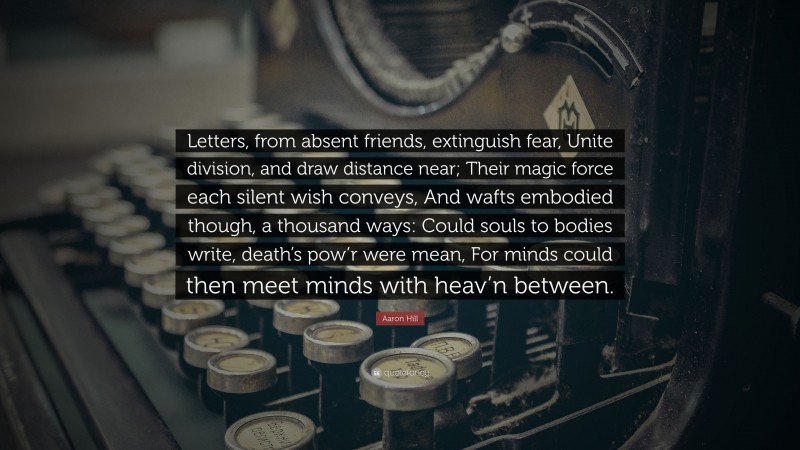 Aaron Hill Quote: “Letters, from absent friends, extinguish fear, Unite division, and draw distance near; Their magic force each silent wish conveys, And wafts embodied though, a thousand ways: Could souls to bodies write, death’s pow’r were mean, For minds could then meet minds with heav’n between.”