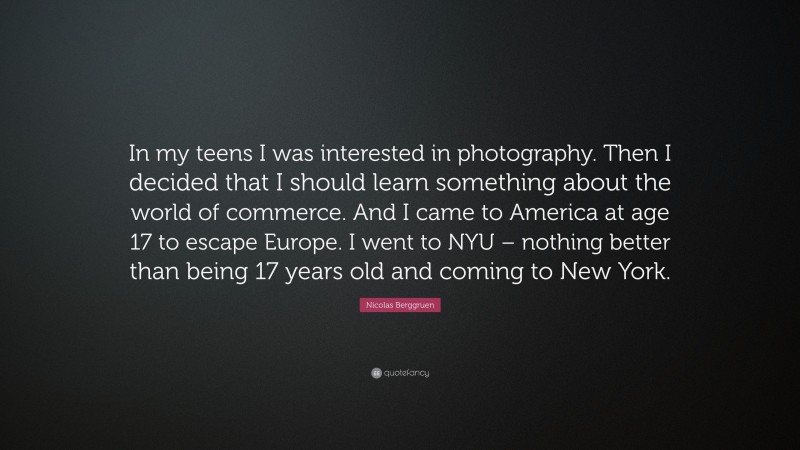 Nicolas Berggruen Quote: “In my teens I was interested in photography. Then I decided that I should learn something about the world of commerce. And I came to America at age 17 to escape Europe. I went to NYU – nothing better than being 17 years old and coming to New York.”