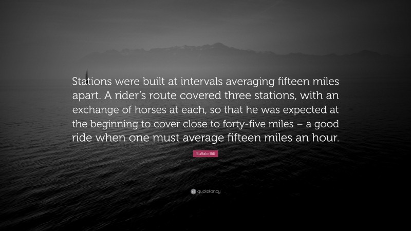Buffalo Bill Quote: “Stations were built at intervals averaging fifteen miles apart. A rider’s route covered three stations, with an exchange of horses at each, so that he was expected at the beginning to cover close to forty-five miles – a good ride when one must average fifteen miles an hour.”