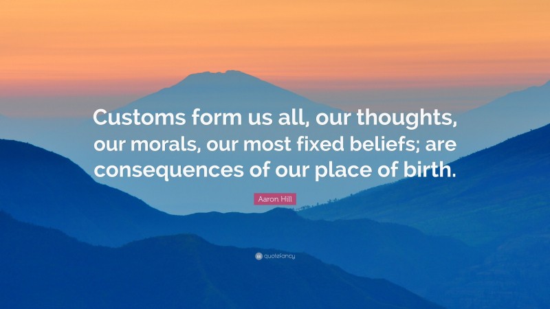Aaron Hill Quote: “Customs form us all, our thoughts, our morals, our most fixed beliefs; are consequences of our place of birth.”
