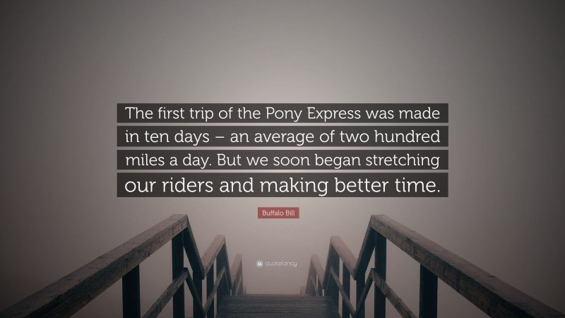 Buffalo Bill Quote: “The first trip of the Pony Express was made in ten days – an average of two hundred miles a day. But we soon began stretching our riders and making better time.”