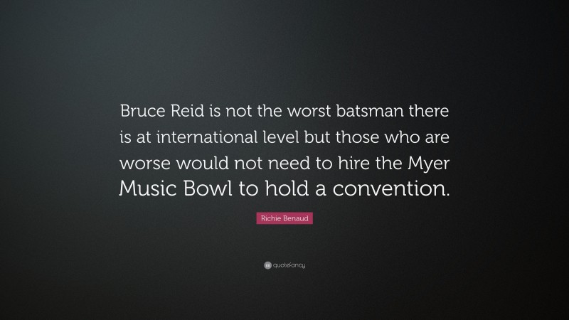 Richie Benaud Quote: “Bruce Reid is not the worst batsman there is at international level but those who are worse would not need to hire the Myer Music Bowl to hold a convention.”
