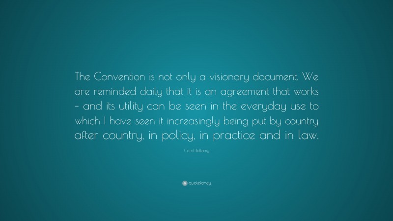 Carol Bellamy Quote: “The Convention is not only a visionary document. We are reminded daily that it is an agreement that works – and its utility can be seen in the everyday use to which I have seen it increasingly being put by country after country, in policy, in practice and in law.”