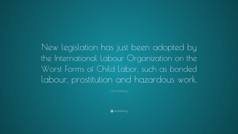 Carol Bellamy Quote: “New legislation has just been adopted by the International Labour Organization on the Worst Forms of Child Labor, such as bonded labour, prostitution and hazardous work.”