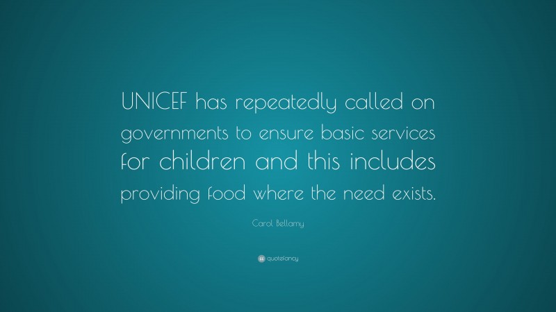 Carol Bellamy Quote: “UNICEF has repeatedly called on governments to ensure basic services for children and this includes providing food where the need exists.”