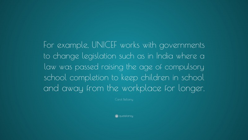 Carol Bellamy Quote: “For example, UNICEF works with governments to change legislation such as in India where a law was passed raising the age of compulsory school completion to keep children in school and away from the workplace for longer.”