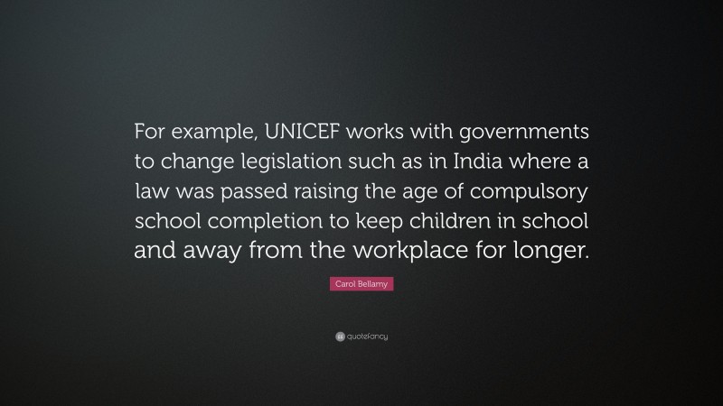 Carol Bellamy Quote: “For example, UNICEF works with governments to change legislation such as in India where a law was passed raising the age of compulsory school completion to keep children in school and away from the workplace for longer.”