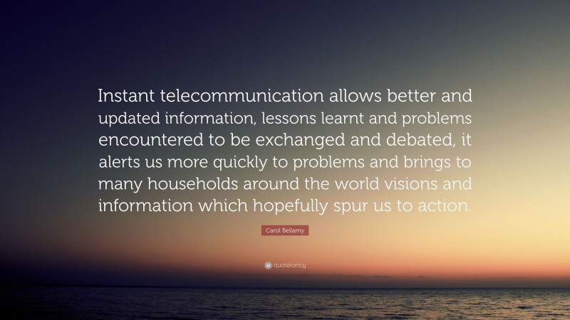 Carol Bellamy Quote: “Instant telecommunication allows better and updated information, lessons learnt and problems encountered to be exchanged and debated, it alerts us more quickly to problems and brings to many households around the world visions and information which hopefully spur us to action.”