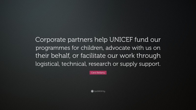 Carol Bellamy Quote: “Corporate partners help UNICEF fund our programmes for children, advocate with us on their behalf, or facilitate our work through logistical, technical, research or supply support.”