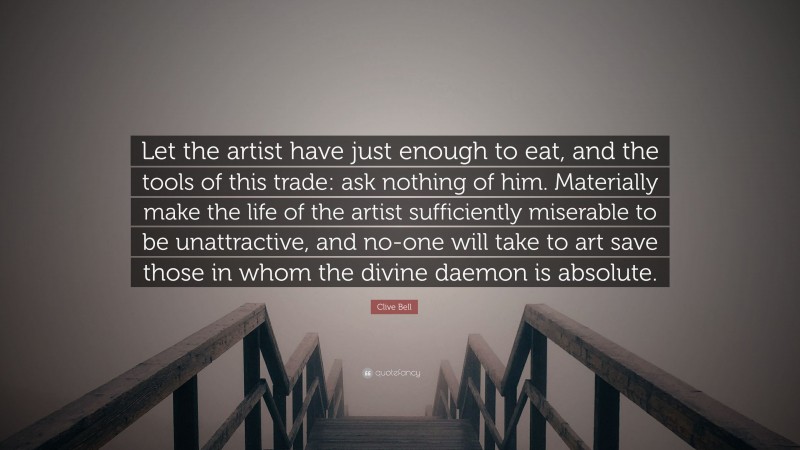 Clive Bell Quote: “Let the artist have just enough to eat, and the tools of this trade: ask nothing of him. Materially make the life of the artist sufficiently miserable to be unattractive, and no-one will take to art save those in whom the divine daemon is absolute.”