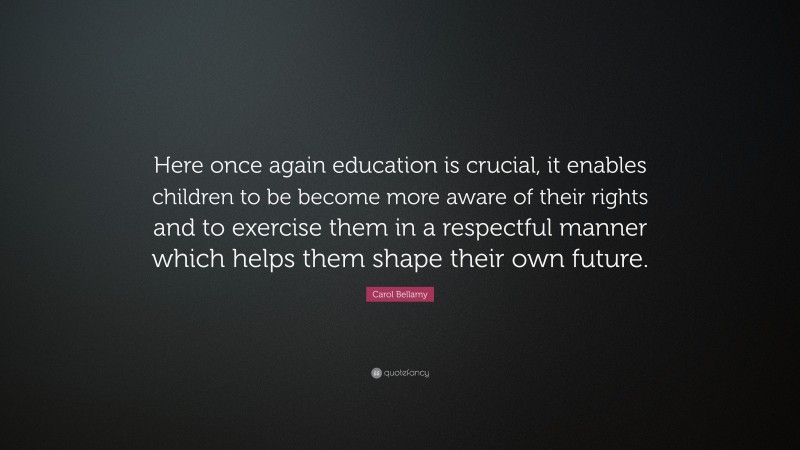 Carol Bellamy Quote: “Here once again education is crucial, it enables children to be become more aware of their rights and to exercise them in a respectful manner which helps them shape their own future.”