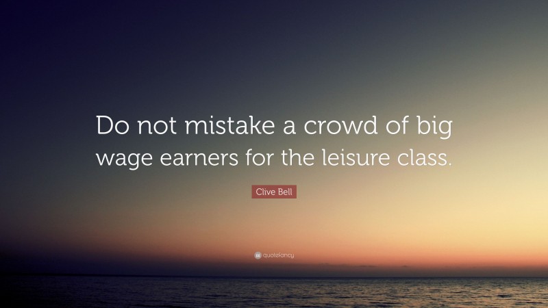 Clive Bell Quote: “Do not mistake a crowd of big wage earners for the leisure class.”