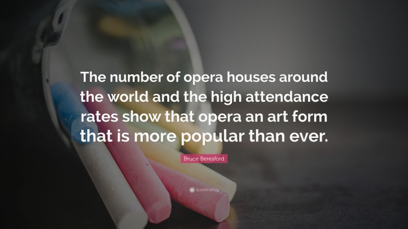 Bruce Beresford Quote: “The number of opera houses around the world and the high attendance rates show that opera an art form that is more popular than ever.”