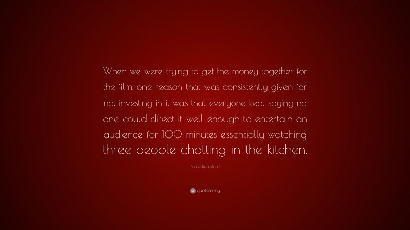 Bruce Beresford Quote: “When we were trying to get the money together for the film, one reason that was consistently given for not investing in it was that everyone kept saying no one could direct it well enough to entertain an audience for 100 minutes essentially watching three people chatting in the kitchen.”