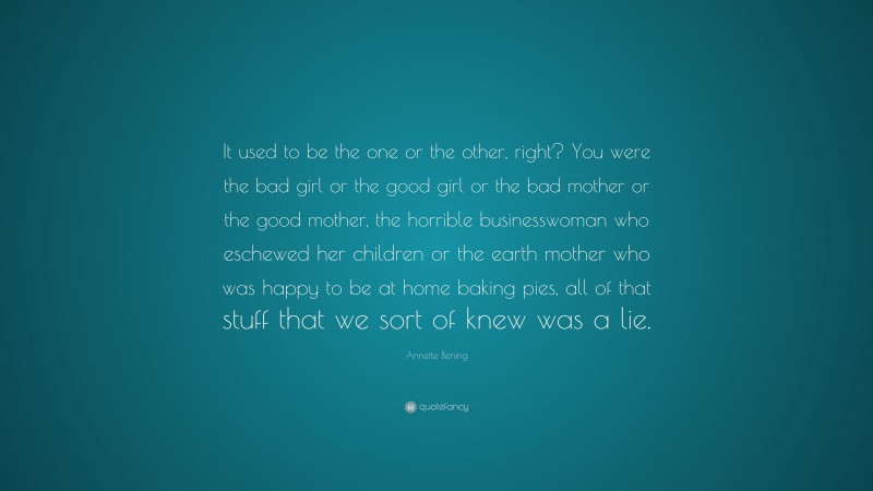 Annette Bening Quote: “It used to be the one or the other, right? You were the bad girl or the good girl or the bad mother or the good mother, the horrible businesswoman who eschewed her children or the earth mother who was happy to be at home baking pies, all of that stuff that we sort of knew was a lie.”