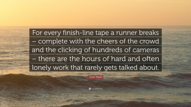 Grete Waitz Quote: “For every finish-line tape a runner breaks – complete with the cheers of the crowd and the clicking of hundreds of cameras – there are the hours of hard and often lonely work that rarely gets talked about.”