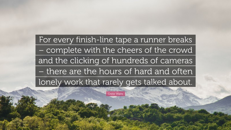 Grete Waitz Quote: “For every finish-line tape a runner breaks – complete with the cheers of the crowd and the clicking of hundreds of cameras – there are the hours of hard and often lonely work that rarely gets talked about.”