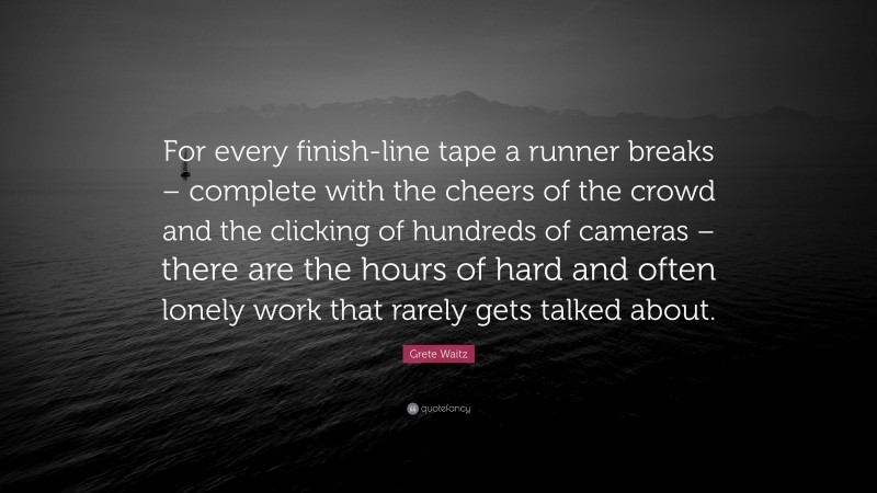 Grete Waitz Quote: “For every finish-line tape a runner breaks – complete with the cheers of the crowd and the clicking of hundreds of cameras – there are the hours of hard and often lonely work that rarely gets talked about.”
