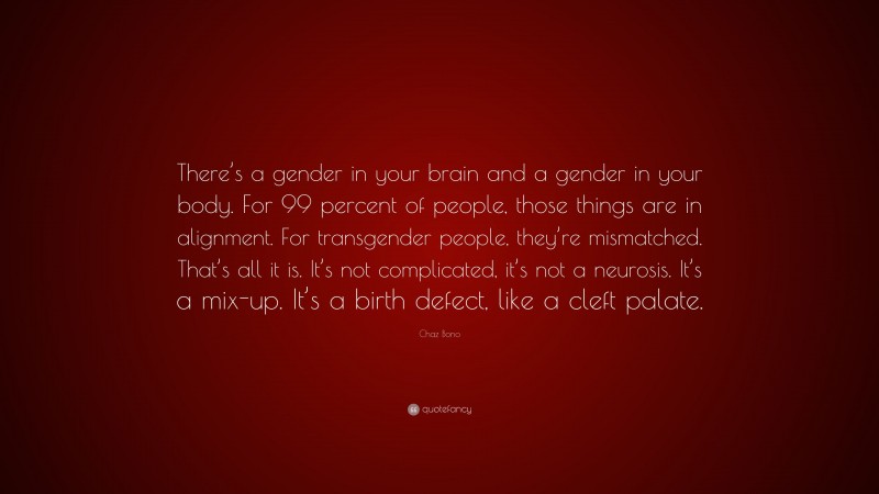 Chaz Bono Quote: “There’s a gender in your brain and a gender in your body. For 99 percent of people, those things are in alignment. For transgender people, they’re mismatched. That’s all it is. It’s not complicated, it’s not a neurosis. It’s a mix-up. It’s a birth defect, like a cleft palate.”