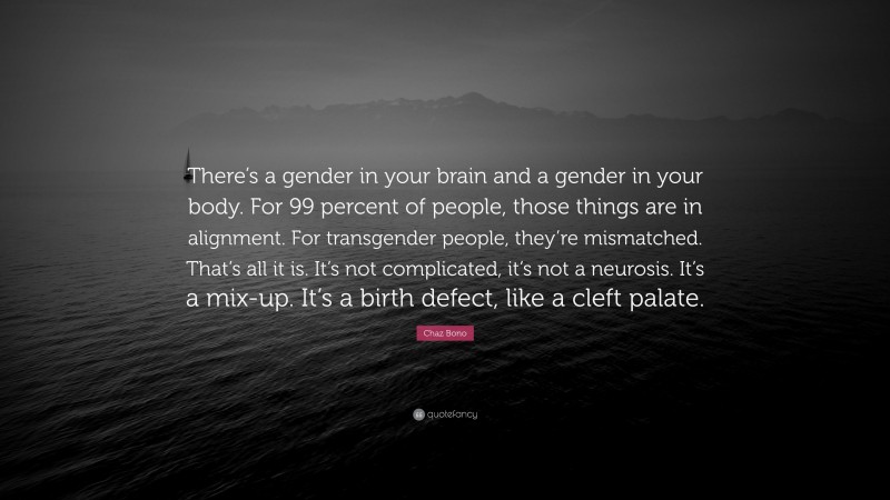 Chaz Bono Quote: “There’s a gender in your brain and a gender in your body. For 99 percent of people, those things are in alignment. For transgender people, they’re mismatched. That’s all it is. It’s not complicated, it’s not a neurosis. It’s a mix-up. It’s a birth defect, like a cleft palate.”