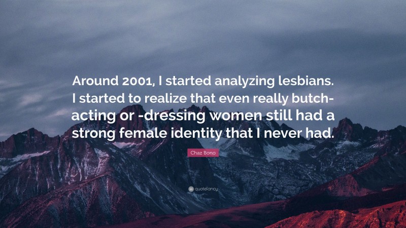 Chaz Bono Quote: “Around 2001, I started analyzing lesbians. I started to realize that even really butch-acting or -dressing women still had a strong female identity that I never had.”