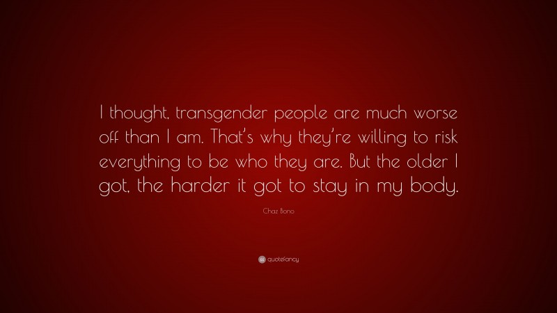 Chaz Bono Quote: “I thought, transgender people are much worse off than I am. That’s why they’re willing to risk everything to be who they are. But the older I got, the harder it got to stay in my body.”