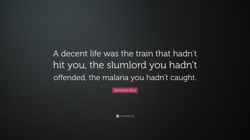 Katherine Boo Quote: “A decent life was the train that hadn’t hit you, the slumlord you hadn’t offended, the malaria you hadn’t caught.”
