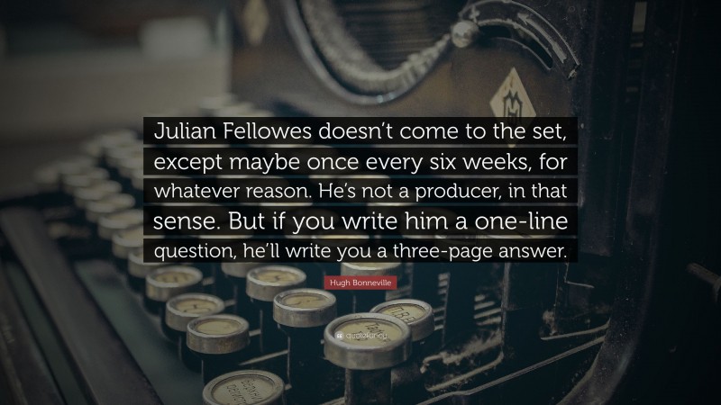 Hugh Bonneville Quote: “Julian Fellowes doesn’t come to the set, except maybe once every six weeks, for whatever reason. He’s not a producer, in that sense. But if you write him a one-line question, he’ll write you a three-page answer.”