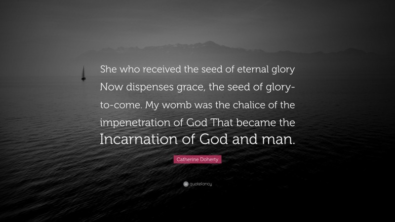 Catherine Doherty Quote: “She who received the seed of eternal glory Now dispenses grace, the seed of glory-to-come. My womb was the chalice of the impenetration of God That became the Incarnation of God and man.”