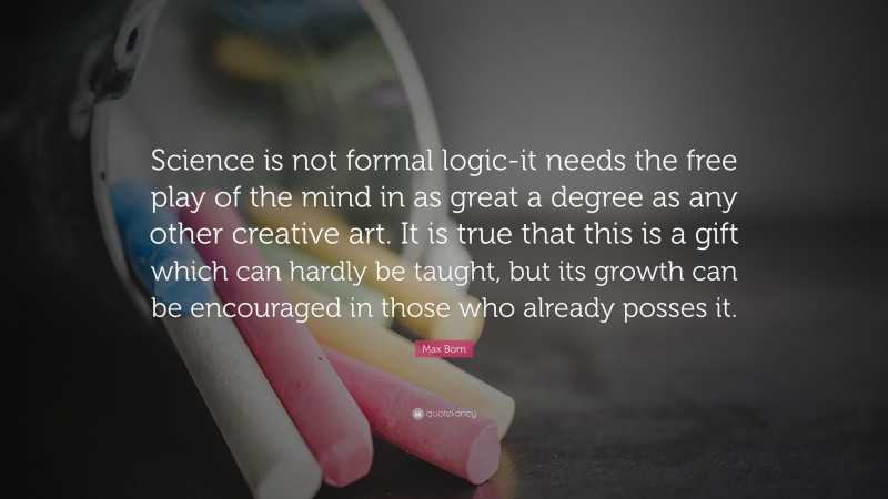 Max Born Quote: “Science is not formal logic-it needs the free play of the mind in as great a degree as any other creative art. It is true that this is a gift which can hardly be taught, but its growth can be encouraged in those who already posses it.”