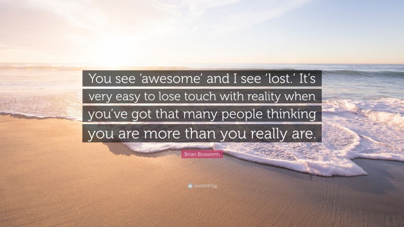 Brian Bosworth Quote: “You see ‘awesome’ and I see ‘lost.’ It’s very easy to lose touch with reality when you’ve got that many people thinking you are more than you really are.”