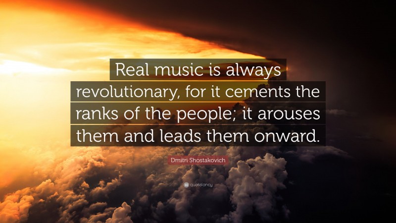 Dmitri Shostakovich Quote: “Real music is always revolutionary, for it cements the ranks of the people; it arouses them and leads them onward.”