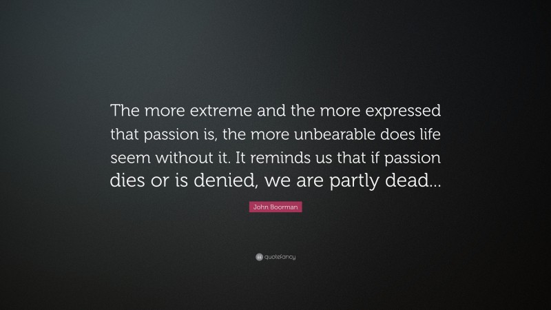 John Boorman Quote: “The more extreme and the more expressed that passion is, the more unbearable does life seem without it. It reminds us that if passion dies or is denied, we are partly dead...”