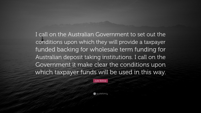 Julie Bishop Quote: “I call on the Australian Government to set out the conditions upon which they will provide a taxpayer funded backing for wholesale term funding for Australian deposit taking institutions. I call on the Government it make clear the conditions upon which taxpayer funds will be used in this way.”