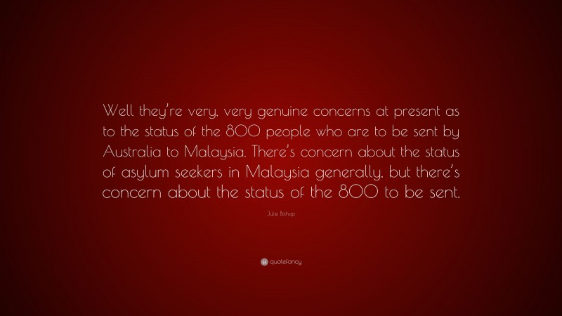 Julie Bishop Quote: “Well they’re very, very genuine concerns at present as to the status of the 800 people who are to be sent by Australia to Malaysia. There’s concern about the status of asylum seekers in Malaysia generally, but there’s concern about the status of the 800 to be sent.”