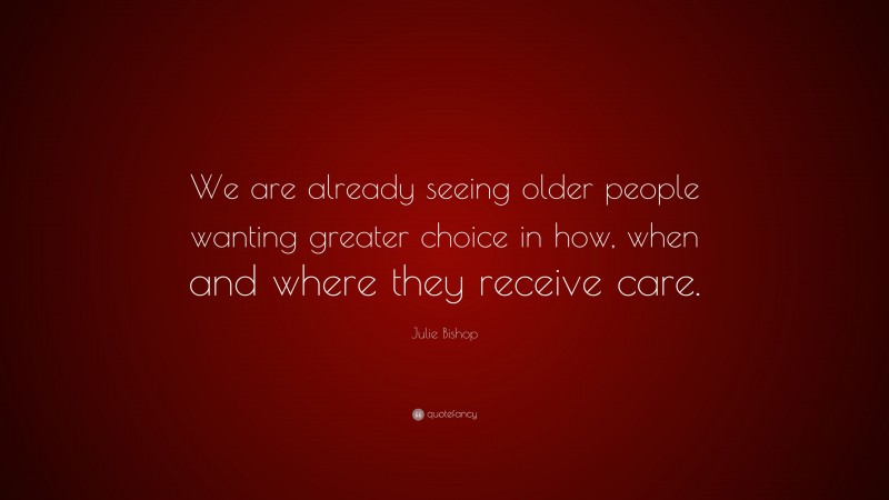 Julie Bishop Quote: “We are already seeing older people wanting greater choice in how, when and where they receive care.”