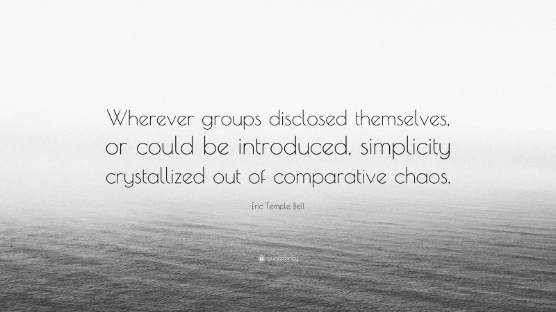 Eric Temple Bell Quote: “Wherever groups disclosed themselves, or could be introduced, simplicity crystallized out of comparative chaos.”