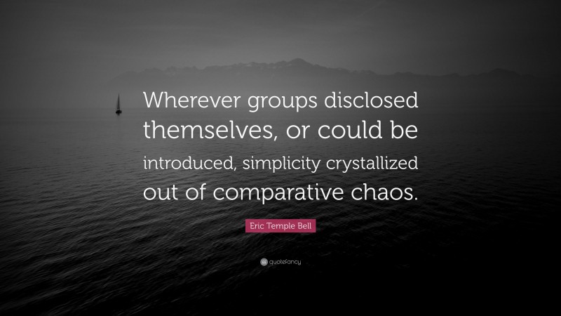 Eric Temple Bell Quote: “Wherever groups disclosed themselves, or could be introduced, simplicity crystallized out of comparative chaos.”