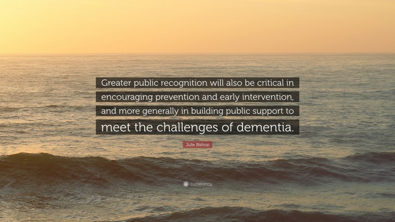 Julie Bishop Quote: “Greater public recognition will also be critical in encouraging prevention and early intervention, and more generally in building public support to meet the challenges of dementia.”