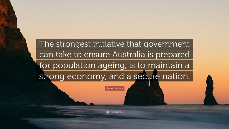 Julie Bishop Quote: “The strongest initiative that government can take to ensure Australia is prepared for population ageing, is to maintain a strong economy, and a secure nation.”