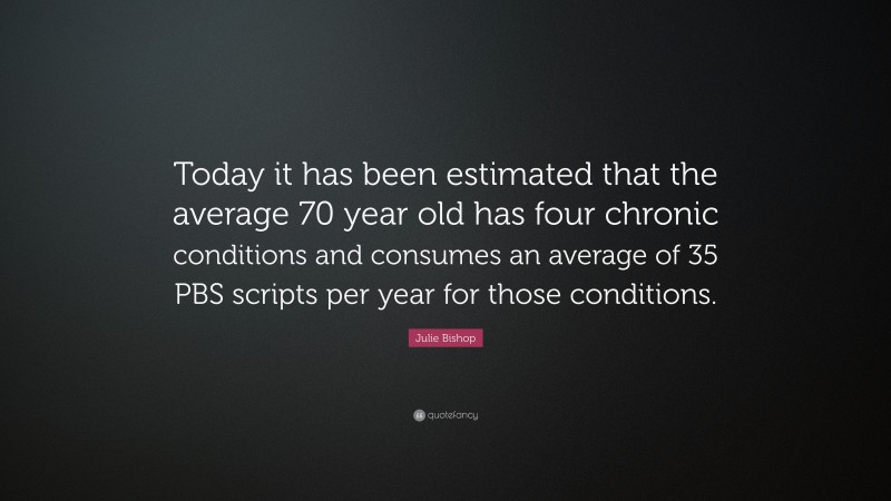 Julie Bishop Quote: “Today it has been estimated that the average 70 year old has four chronic conditions and consumes an average of 35 PBS scripts per year for those conditions.”