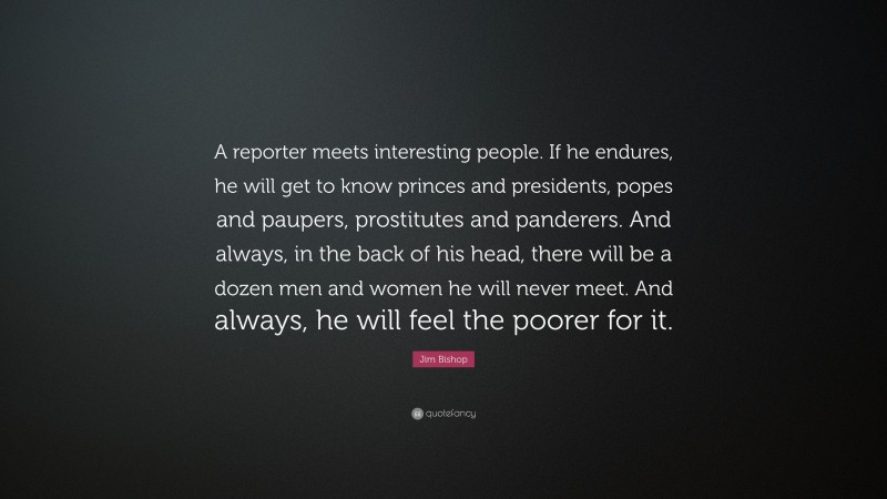 Jim Bishop Quote: “A reporter meets interesting people. If he endures, he will get to know princes and presidents, popes and paupers, prostitutes and panderers. And always, in the back of his head, there will be a dozen men and women he will never meet. And always, he will feel the poorer for it.”