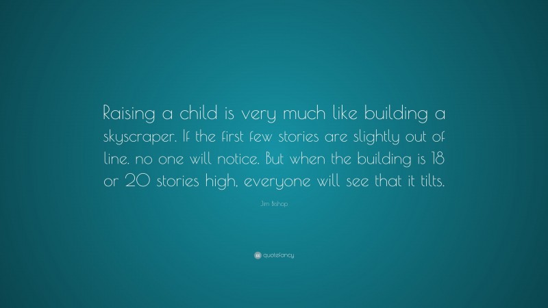 Jim Bishop Quote: “Raising a child is very much like building a skyscraper. If the first few stories are slightly out of line. no one will notice. But when the building is 18 or 20 stories high, everyone will see that it tilts.”
