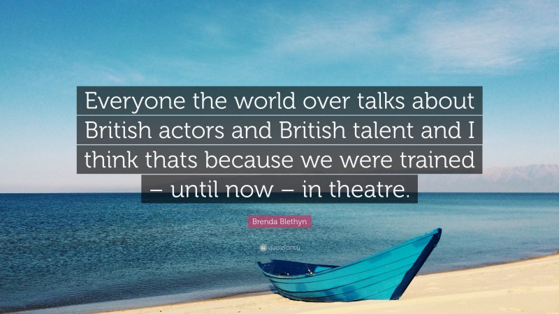 Brenda Blethyn Quote: “Everyone the world over talks about British actors and British talent and I think thats because we were trained – until now – in theatre.”
