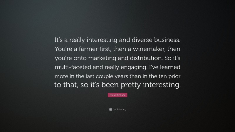 Drew Bledsoe Quote: “It’s a really interesting and diverse business. You’re a farmer first, then a winemaker, then you’re onto marketing and distribution. So it’s multi-faceted and really engaging. I’ve learned more in the last couple years than in the ten prior to that, so it’s been pretty interesting.”