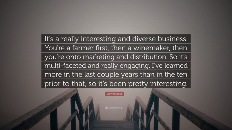 Drew Bledsoe Quote: “It’s a really interesting and diverse business. You’re a farmer first, then a winemaker, then you’re onto marketing and distribution. So it’s multi-faceted and really engaging. I’ve learned more in the last couple years than in the ten prior to that, so it’s been pretty interesting.”
